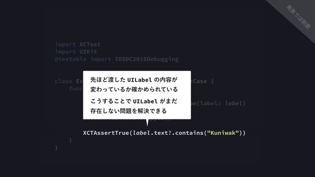 import XCTest
import UIKit
@testable import IOSDC2018Debugging
class ExampleViewControllerTest: XCTestCase {
func testMyNameIsVisible() {
let label = UILabel()
let actions = ExampleViewsAction(label: label)
actions.buttonDidTapped()
XCTAssertTrue(label.text?.contains("Kuniwak"))
}
}
ઌ΄Ͳ౉ͨ͠UILabelͷ಺༰͕ 
มΘ͍ͬͯΔ͔͔֬ΊΒΕ͍ͯΔ
͜͏͢Δ͜ͱͰUILabel͕·ͩ 
ଘࡏ͠ͳ͍໰୊ΛղܾͰ͖Δ
ൃ
ද
Ͱ
͸
ׂ
Ѫ
