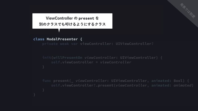 import UIKit
class ModalPresenter {
private weak var viewController: UIViewController?
init(willPresentOn viewController: UIViewController) {
self.viewController = viewController
}
func present(_ viewController: UIViewController, animated: Bool) {
self.viewController?.present(viewController, animated: animated)
}
}
7JFX$POUSPMMFSͷpresentΛ 
ผͷΫϥεͰ΋ୟ͚ΔΑ͏ʹ͢ΔΫϥε
ൃ
ද
Ͱ
͸
ׂ
Ѫ

