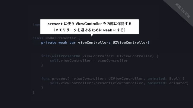 import UIKit
class ModalPresenter {
private weak var viewController: UIViewController?
init(willPresentOn viewController: UIViewController) {
self.viewController = viewController
}
func present(_ viewController: UIViewController, animated: Bool) {
self.viewController?.present(viewController, animated: animated)
}
}
presentʹ࢖͏7JFX$POUSPMMFSΛ಺෦ʹอ࣋͢Δ 
ʢϝϞϦϦʔΫΛආ͚ΔͨΊʹweakʹ͢Δʣ
ൃ
ද
Ͱ
͸
ׂ
Ѫ
