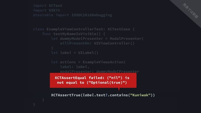 import XCTest
import UIKit
@testable import IOSDC2018Debugging
class ExampleViewControllerTest: XCTestCase {
func testMyNameIsVisible() {
let dummyModalPresenter = ModalPresenter(
willPresentOn: UIViewController()
)
let label = UILabel()
let actions = ExampleViewsAction(
label: label,
modalPresenter: dummyModalPresenter
)
actions.buttonDidTapped()
XCTAssertTrue(label.text?.contains("Kuniwak"))
}
}
XCTAssertEqual failed: ("nil") is 
not equal to ("Optional(true)")
ൃ
ද
Ͱ
͸
ׂ
Ѫ
