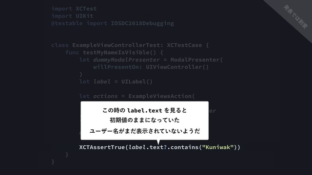 import XCTest
import UIKit
@testable import IOSDC2018Debugging
class ExampleViewControllerTest: XCTestCase {
func testMyNameIsVisible() {
let dummyModalPresenter = ModalPresenter(
willPresentOn: UIViewController()
)
let label = UILabel()
let actions = ExampleViewsAction(
label: label,
modalPresenter: dummyModalPresenter
)
actions.buttonDidTapped()
XCTAssertTrue(label.text?.contains("Kuniwak"))
}
}
͜ͷ࣌ͷlabel.textΛݟΔͱ 
ॳظ஋ͷ··ʹͳ͍ͬͯͨ
Ϣʔβʔ໊͕·ͩදࣔ͞Ε͍ͯͳ͍Α͏ͩ
ൃ
ද
Ͱ
͸
ׂ
Ѫ
