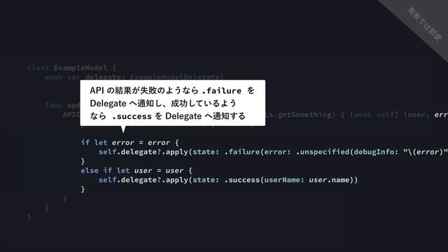 class ExampleModel {
weak var delegate: ExampleModelDelegate?
func update() {
APIClient.shared.get(type: User.self, url: URLs.getSomething) { [weak self] (user, erro
guard let `self` = self else { return }
if let error = error {
self.delegate?.apply(state: .failure(error: .unspecified(debugInfo: "\(error)")
}
else if let user = user {
self.delegate?.apply(state: .success(userName: user.name))
}
}
}
}
"1*ͷ݁Ռ͕ࣦഊͷΑ͏ͳΒ.failure Λ
%FMFHBUF΁௨஌͠ɺ੒ޭ͍ͯ͠ΔΑ͏ 
ͳΒ .successΛ%FMFHBUF΁௨஌͢Δ
ൃ
ද
Ͱ
͸
ׂ
Ѫ
