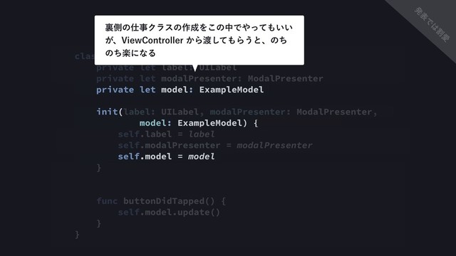 class ExampleViewsAction {
private let label: UILabel
private let modalPresenter: ModalPresenter
private let model: ExampleModel
init(label: UILabel, modalPresenter: ModalPresenter,
model: ExampleModel) {
self.label = label
self.modalPresenter = modalPresenter
self.model = model
}
func buttonDidTapped() {
self.model.update()
}
}
ཪଆͷ࢓ࣄΫϥεͷ࡞੒Λ͜ͷதͰ΍ͬͯ΋͍͍
͕ɺ7JFX$POUSPMMFS͔Β౉ͯ͠΋Β͏ͱɺͷͪ
ͷָͪʹͳΔ
ൃ
ද
Ͱ
͸
ׂ
Ѫ
