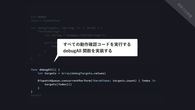 #if DEBUG
import Foundation
let debugTargets: [String: () -> Void] = [
"intToString": {
let string = Example.intToString(42)
guard string == "48" else {
fatalError("intToString(42) ͕ \"42\" Λฦ͞ͳ͔ͬͨ")
}
},
]
func debugAll() {
let targets = Array(debugTargets.values)
DispatchQueue.concurrentPerform(iterations: targets.count) { index in
targets[index]()
}
}
#endif
͢΂ͯͷಈ࡞֬ೝίʔυΛ࣮ߦ͢Δ 
EFCVH"MMؔ਺Λ࣮૷͢Δ
ൃ
ද
Ͱ
͸
ׂ
Ѫ

