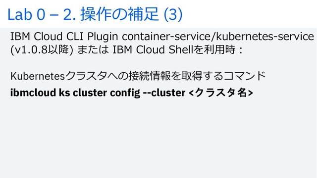 IBM Cloud CLI Plugin container-service/kubernetes-service
(v1.0.8以降) または IBM Cloud Shellを利⽤時︓
Kubernetesクラスタへの接続情報を取得するコマンド
ibmcloud ks cluster config --cluster <クラスタ名>
Lab 0 – 2. 操作の補⾜ (3)

