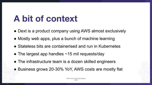 A bit of context
● Dext is a product company using AWS almost exclusively
● Mostly web apps, plus a bunch of machine learning
● Stateless bits are containerised and run in Kubernetes
● The largest app handles ~15 mil requests/day
● The infrastructure team is a dozen skilled engineers
● Business grows 20-30% YoY, AWS costs are mostly flat
AWS Community Day Bulgaria
2023
