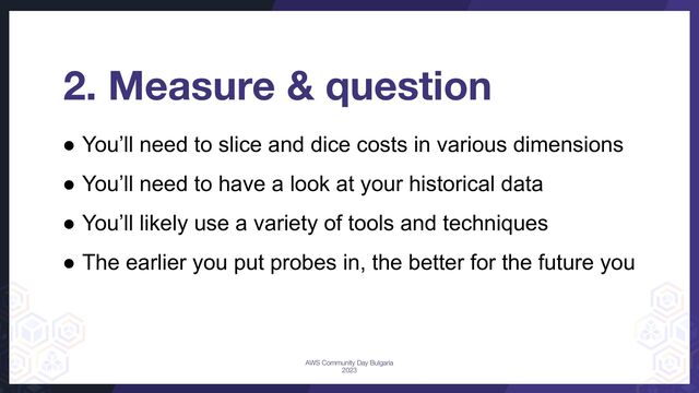 ● You’ll need to slice and dice costs in various dimensions
● You’ll need to have a look at your historical data
● You’ll likely use a variety of tools and techniques
● The earlier you put probes in, the better for the future you
2. Measure & question
AWS Community Day Bulgaria
2023
