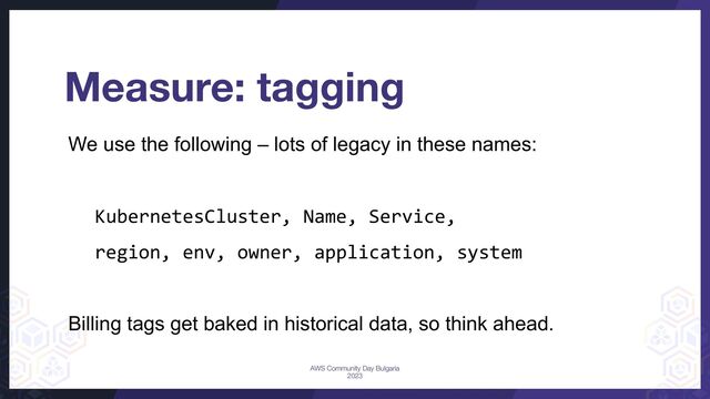 We use the following – lots of legacy in these names:
KubernetesCluster, Name, Service,
region, env, owner, application, system
Billing tags get baked in historical data, so think ahead.
Measure: tagging
AWS Community Day Bulgaria
2023
