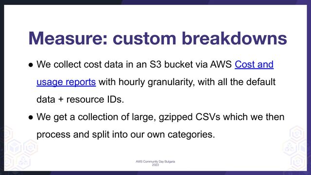 ● We collect cost data in an S3 bucket via AWS Cost and
usage reports with hourly granularity, with all the default
data + resource IDs.
● We get a collection of large, gzipped CSVs which we then
process and split into our own categories.
Measure: custom breakdowns
AWS Community Day Bulgaria
2023
