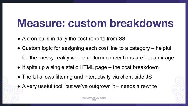 ● A cron pulls in daily the cost reports from S3
● Custom logic for assigning each cost line to a category – helpful
for the messy reality where uniform conventions are but a mirage
● It spits up a single static HTML page – the cost breakdown
● The UI allows filtering and interactivity via client-side JS
● A very useful tool, but we’ve outgrown it – needs a rewrite
Measure: custom breakdowns
AWS Community Day Bulgaria
2023
