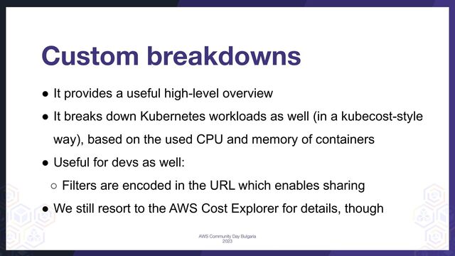● It provides a useful high-level overview
● It breaks down Kubernetes workloads as well (in a kubecost-style
way), based on the used CPU and memory of containers
● Useful for devs as well:
○ Filters are encoded in the URL which enables sharing
● We still resort to the AWS Cost Explorer for details, though
Custom breakdowns
AWS Community Day Bulgaria
2023
