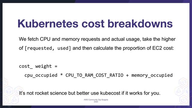 Kubernetes cost breakdowns
We fetch CPU and memory requests and actual usage, take the higher
of [requested, used] and then calculate the proportion of EC2 cost:
cost_ weight =
cpu_occupied * CPU_TO_RAM_COST_RATIO + memory_occupied
It’s not rocket science but better use kubecost if it works for you.
AWS Community Day Bulgaria
2023
