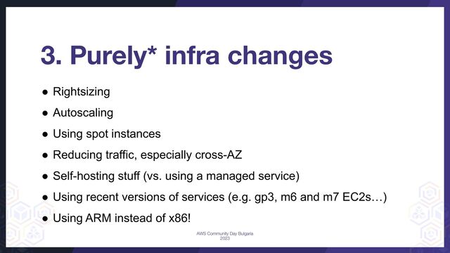3. Purely* infra changes
● Rightsizing
● Autoscaling
● Using spot instances
● Reducing traffic, especially cross-AZ
● Self-hosting stuff (vs. using a managed service)
● Using recent versions of services (e.g. gp3, m6 and m7 EC2s…)
● Using ARM instead of x86!
AWS Community Day Bulgaria
2023
