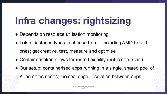 Infra changes: rightsizing
● Depends on resource utilisation monitoring
● Lots of instance types to choose from – including AMD-based
ones; get creative, test, measure and optimise
● Containerisation allows for more flexibility (but is non-trivial)
● Our setup: containerised apps running in a single, shared pool of
Kubernetes nodes; the challenge – isolation between apps
AWS Community Day Bulgaria
2023
