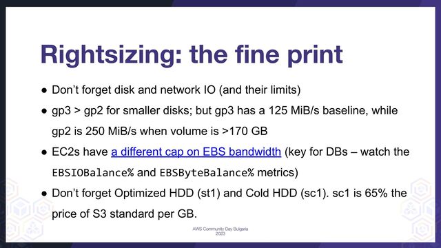 Rightsizing: the ﬁne print
● Don’t forget disk and network IO (and their limits)
● gp3 > gp2 for smaller disks; but gp3 has a 125 MiB/s baseline, while
gp2 is 250 MiB/s when volume is >170 GB
● EC2s have a different cap on EBS bandwidth (key for DBs – watch the
EBSIOBalance% and EBSByteBalance% metrics)
● Don’t forget Optimized HDD (st1) and Cold HDD (sc1). sc1 is 65% the
price of S3 standard per GB.
AWS Community Day Bulgaria
2023
