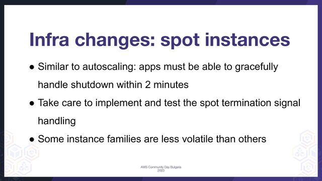 Infra changes: spot instances
● Similar to autoscaling: apps must be able to gracefully
handle shutdown within 2 minutes
● Take care to implement and test the spot termination signal
handling
● Some instance families are less volatile than others
AWS Community Day Bulgaria
2023
