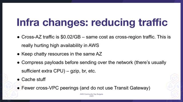 Infra changes: reducing traﬃc
● Cross-AZ traffic is $0.02/GB – same cost as cross-region traffic. This is
really hurting high availability in AWS
● Keep chatty resources in the same AZ
● Compress payloads before sending over the network (there’s usually
sufficient extra CPU) – gzip, br, etc.
● Cache stuff
● Fewer cross-VPC peerings (and do not use Transit Gateway)
AWS Community Day Bulgaria
2023
