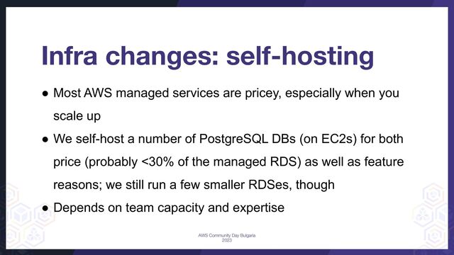 Infra changes: self-hosting
● Most AWS managed services are pricey, especially when you
scale up
● We self-host a number of PostgreSQL DBs (on EC2s) for both
price (probably <30% of the managed RDS) as well as feature
reasons; we still run a few smaller RDSes, though
● Depends on team capacity and expertise
AWS Community Day Bulgaria
2023
