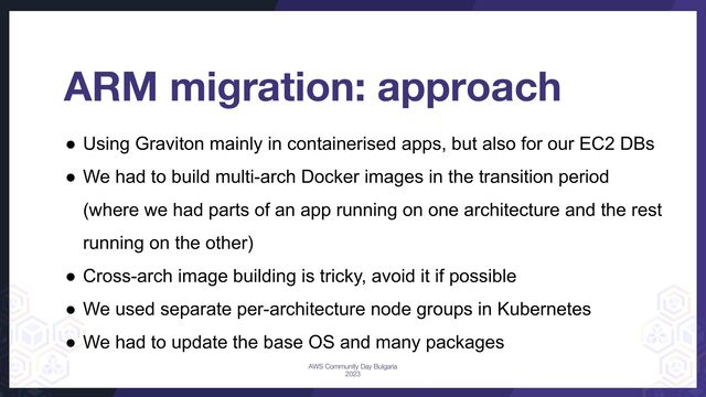 ARM migration: approach
● Using Graviton mainly in containerised apps, but also for our EC2 DBs
● We had to build multi-arch Docker images in the transition period
(where we had parts of an app running on one architecture and the rest
running on the other)
● Cross-arch image building is tricky, avoid it if possible
● We used separate per-architecture node groups in Kubernetes
● We had to update the base OS and many packages
AWS Community Day Bulgaria
2023
