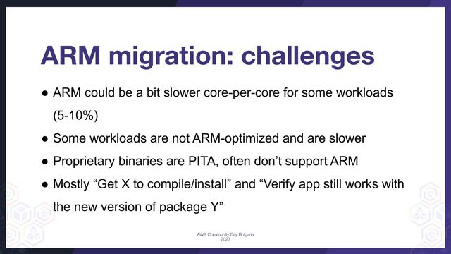 ● ARM could be a bit slower core-per-core for some workloads
(5-10%)
● Some workloads are not ARM-optimized and are slower
● Proprietary binaries are PITA, often don’t support ARM
● Mostly “Get X to compile/install” and “Verify app still works with
the new version of package Y”
ARM migration: challenges
AWS Community Day Bulgaria
2023
