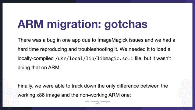 There was a bug in one app due to ImageMagick issues and we had a
hard time reproducing and troubleshooting it. We needed it to load a
locally-compiled /usr/local/lib/libmagic.so.1 file, but it wasn’t
doing that on ARM.
Finally, we were able to track down the only difference between the
working x86 image and the non-working ARM one:
ARM migration: gotchas
AWS Community Day Bulgaria
2023
