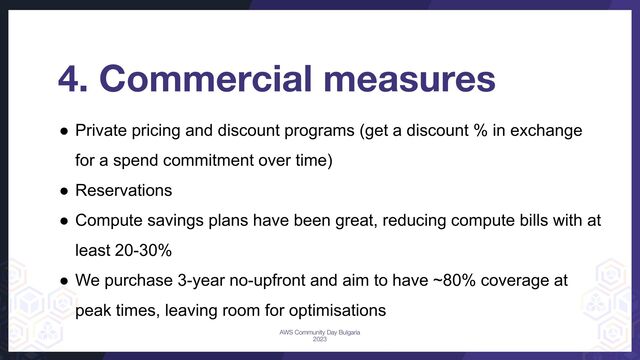 4. Commercial measures
● Private pricing and discount programs (get a discount % in exchange
for a spend commitment over time)
● Reservations
● Compute savings plans have been great, reducing compute bills with at
least 20-30%
● We purchase 3-year no-upfront and aim to have ~80% coverage at
peak times, leaving room for optimisations
AWS Community Day Bulgaria
2023
