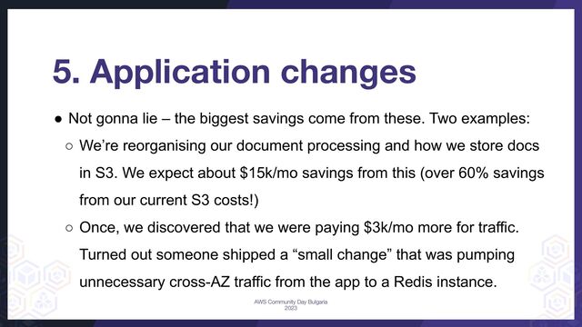 5. Application changes
● Not gonna lie – the biggest savings come from these. Two examples:
○ We’re reorganising our document processing and how we store docs
in S3. We expect about $15k/mo savings from this (over 60% savings
from our current S3 costs!)
○ Once, we discovered that we were paying $3k/mo more for traffic.
Turned out someone shipped a “small change” that was pumping
unnecessary cross-AZ traffic from the app to a Redis instance.
AWS Community Day Bulgaria
2023
