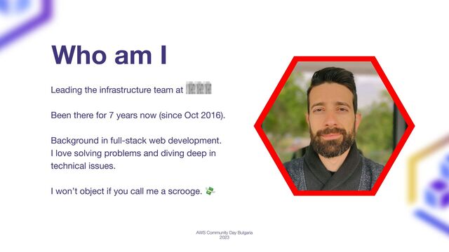 Leading the infrastructure team at Dext
Been there for 7 years now (since Oct 2016).
Background in full-stack web development.
I love solving problems and diving deep in
technical issues.
I won’t object if you call me a scrooge. 💸
Who am I
AWS Community Day Bulgaria
2023
