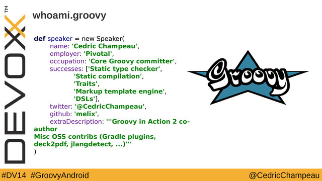 #DV14 #GroovyAndroid @CedricChampeau
whoami.groovy
def speaker = new Speaker(
name: 'Cedric Champeau',
employer: 'Pivotal',
occupation: 'Core Groovy committer',
successes: ['Static type checker',
'Static compilation',
'Traits',
'Markup template engine',
'DSLs'],
twitter: '@CedricChampeau',
github: 'melix',
extraDescription: '''Groovy in Action 2 co-
author
Misc OSS contribs (Gradle plugins,
deck2pdf, jlangdetect, ...)'''
)
2
