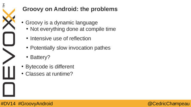 #DV14 #GroovyAndroid @CedricChampeau
Groovy on Android: the problems
• Groovy is a dynamic language
• Not everything done at compile time
• Intensive use of reflection
• Potentially slow invocation pathes
• Battery?
• Bytecode is different
• Classes at runtime?
13
