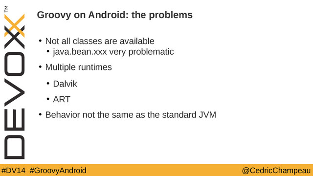 #DV14 #GroovyAndroid @CedricChampeau
• Not all classes are available
• java.bean.xxx very problematic
• Multiple runtimes
• Dalvik
• ART
• Behavior not the same as the standard JVM
14
Groovy on Android: the problems
