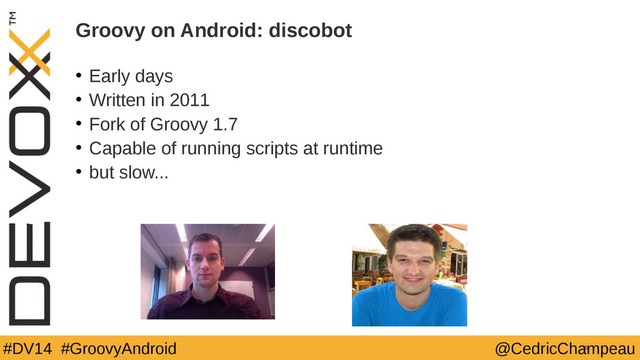 #DV14 #GroovyAndroid @CedricChampeau
Groovy on Android: discobot
• Early days
• Written in 2011
• Fork of Groovy 1.7
• Capable of running scripts at runtime
• but slow...
15
