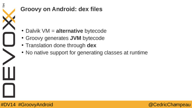 #DV14 #GroovyAndroid @CedricChampeau
Groovy on Android: dex files
• Dalvik VM = alternative bytecode
• Groovy generates JVM bytecode
• Translation done through dex
• No native support for generating classes at runtime
16

