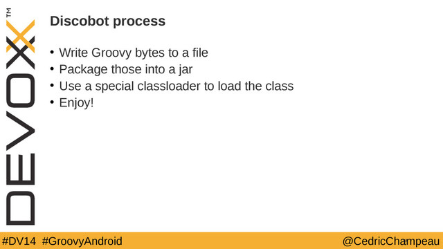 #DV14 #GroovyAndroid @CedricChampeau
Discobot process
• Write Groovy bytes to a file
• Package those into a jar
• Use a special classloader to load the class
• Enjoy!
19

