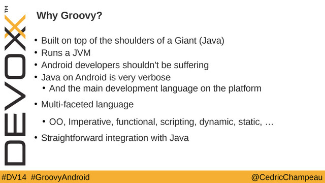#DV14 #GroovyAndroid @CedricChampeau
Why Groovy?
• Built on top of the shoulders of a Giant (Java)
• Runs a JVM
• Android developers shouldn't be suffering
• Java on Android is very verbose
• And the main development language on the platform
• Multi-faceted language
• OO, Imperative, functional, scripting, dynamic, static, …
• Straightforward integration with Java
4
