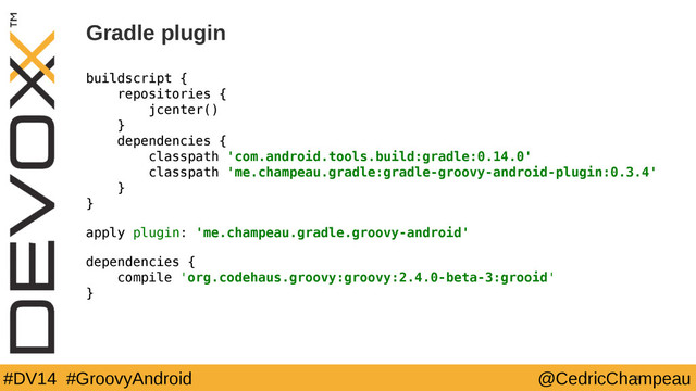 #DV14 #GroovyAndroid @CedricChampeau
Gradle plugin
buildscript {
repositories {
jcenter()
}
dependencies {
classpath 'com.android.tools.build:gradle:0.14.0'
classpath 'me.champeau.gradle:gradle-groovy-android-plugin:0.3.4'
}
}
apply plugin: 'me.champeau.gradle.groovy-android'
dependencies {
compile 'org.codehaus.groovy:groovy:2.4.0-beta-3:grooid'
}
31
