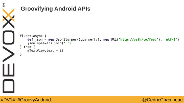 #DV14 #GroovyAndroid @CedricChampeau
Groovifying Android APIs
34
Fluent.async {
def json = new JsonSlurper().parse([:], new URL('http://path/to/feed'), 'utf-8')
json.speakers.join(' ')
} then {
mTextView.text = it
}
