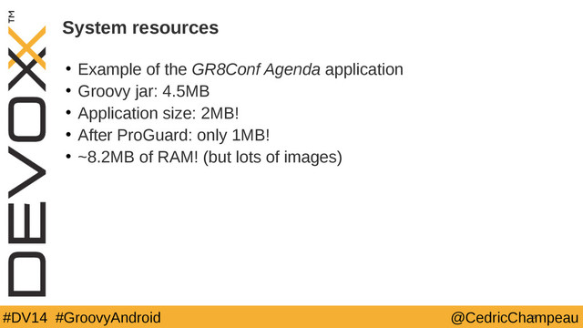 #DV14 #GroovyAndroid @CedricChampeau
System resources
• Example of the GR8Conf Agenda application
• Groovy jar: 4.5MB
• Application size: 2MB!
• After ProGuard: only 1MB!
• ~8.2MB of RAM! (but lots of images)
36
