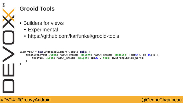 #DV14 #GroovyAndroid @CedricChampeau
Grooid Tools
41
View view = new AndroidBuilder().build(this) {
relativeLayout(width: MATCH_PARENT, height: MATCH_PARENT, padding: [dp(64), dp(16)]) {
textView(width: MATCH_PARENT, height: dp(20), text: R.string.hello_world)
}
}
• Builders for views
• Experimental
• https://github.com/karfunkel/grooid-tools
