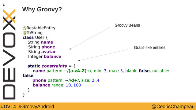 #DV14 #GroovyAndroid @CedricChampeau
Why Groovy?
@RestableEntity
@ToString
class User {
String name
String phone
String avatar
Integer balance
static constraints = {
name pattern: ~/[a-zA-Z]+/, min: 3, max: 5, blank: false, nullable:
false
phone pattern: ~/\d+/, size: 2..4
balance range: 10..100
}
}
6
Groovy Beans
Grails-like entities
