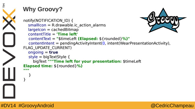 #DV14 #GroovyAndroid @CedricChampeau
notify(NOTIFICATION_ID) {
smallIcon = R.drawable.ic_action_alarms
largeIcon = cachedBitmap
contentTitle = 'Time left'
contentText = "$timeLeft (Elapsed: ${rounded}%)"
contentIntent = pendingActivityIntent(0, intent(WearPresentationActivity),
FLAG_UPDATE_CURRENT)
ongoing = true
style = bigTextStyle {
bigText """Time left for your presentation: $timeLeft
Elapsed time: ${rounded}%)
"""
}
}
9
Why Groovy?
