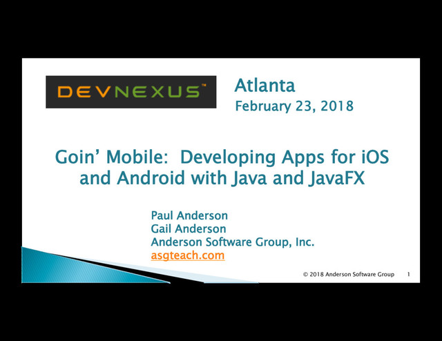 Atlanta
February 23, 2018
Goin’ Mobile: Developing Apps for iOS
and Android with Java and JavaFX
Paul Anderson
Gail Anderson
Anderson Software Group, Inc.
asgteach.com
1
© 2018 Anderson Software Group
