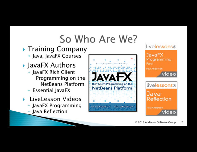 !  Training Company
◦  Java, JavaFX Courses
!  JavaFX Authors
◦  JavaFX Rich Client
Programming on the
NetBeans Platform
◦  Essential JavaFX
!  LiveLesson Videos
◦  JavaFX Programming
◦  Java Reflection
2
© 2018 Anderson Software Group

