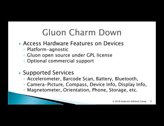 !  Access Hardware Features on Devices
◦  Platform-agnostic
◦  Gluon open source under GPL license
◦  Optional commercial support
!  Supported Services
◦  Accelerometer, Barcode Scan, Battery, Bluetooth,
◦  Camera-Picture, Compass, Device Info, Display Info,
◦  Magnetometer, Orientation, Phone, Storage, etc.
11
© 2018 Anderson Software Group

