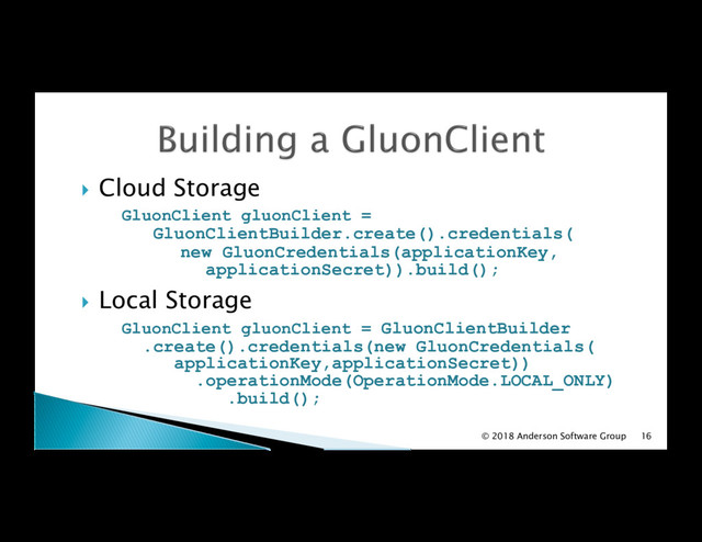 !  Cloud Storage
GluonClient gluonClient =
GluonClientBuilder.create().credentials(
new GluonCredentials(applicationKey,
applicationSecret)).build();
!  Local Storage
GluonClient gluonClient = GluonClientBuilder
.create().credentials(new GluonCredentials(
applicationKey,applicationSecret))
.operationMode(OperationMode.LOCAL_ONLY)
.build();
© 2018 Anderson Software Group 16
