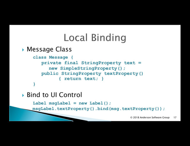 !  Message Class
class Message {
private final StringProperty text =
new SimpleStringProperty();
public StringProperty textProperty()
{ return text; }
}
!  Bind to UI Control
Label msgLabel = new Label();
msgLabel.textProperty().bind(msg.textProperty());
© 2018 Anderson Software Group 17
