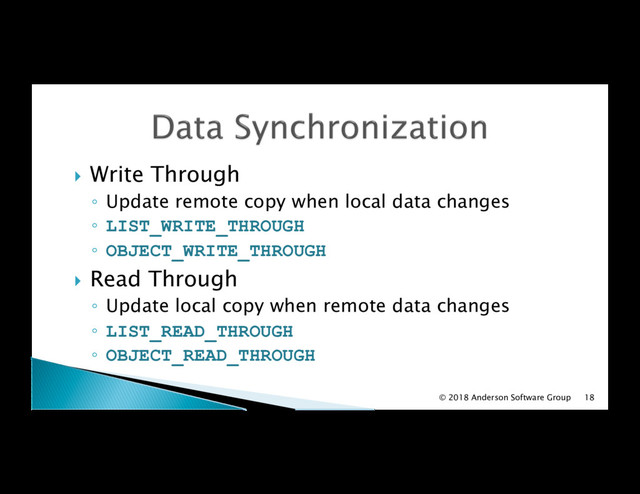 !  Write Through
◦  Update remote copy when local data changes
◦  LIST_WRITE_THROUGH
◦  OBJECT_WRITE_THROUGH
!  Read Through
◦  Update local copy when remote data changes
◦  LIST_READ_THROUGH
◦  OBJECT_READ_THROUGH
© 2018 Anderson Software Group 18

