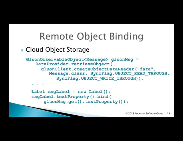 !  Cloud Object Storage
GluonObservableObject gluonMsg =
DataProvider.retrieveObject(
gluonClient.createObjectDataReader("data",
Message.class, SyncFlag.OBJECT_READ_THROUGH,
SyncFlag.OBJECT_WRITE_THROUGH));
. . .
Label msgLabel = new Label();
msgLabel.textProperty().bind(
gluonMsg.get().textProperty());
© 2018 Anderson Software Group 19
