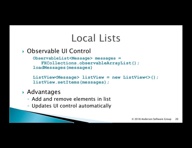 !  Observable UI Control
ObservableList messages =
FXCollections.observableArrayList();
loadMessages(messages)
ListView listView = new ListView<>();
listView.setItems(messages);
!  Advantages
◦  Add and remove elements in list
◦  Updates UI control automatically
© 2018 Anderson Software Group 20
