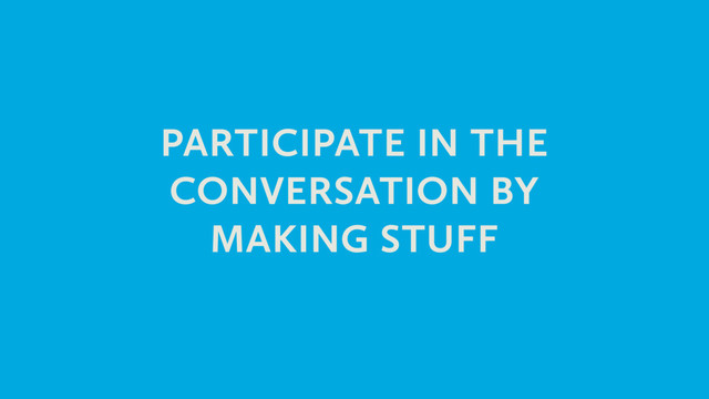 PARTICIPATE IN THE
CONVERSATION BY
MAKING STUFF
